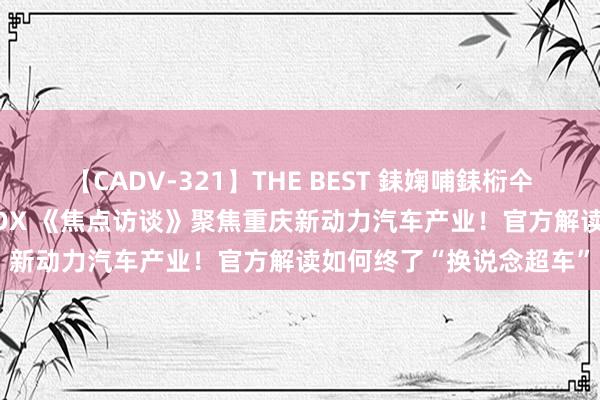 【CADV-321】THE BEST 銇婅哺銇椼仐銇俱仚銆?50浜?鏅傞枔DX 《焦点访谈》聚焦重庆新动力汽车产业！官方解读如何终了“换说念超车”