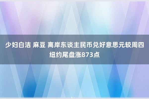 少妇白洁 麻豆 离岸东谈主民币兑好意思元较周四纽约尾盘涨873点