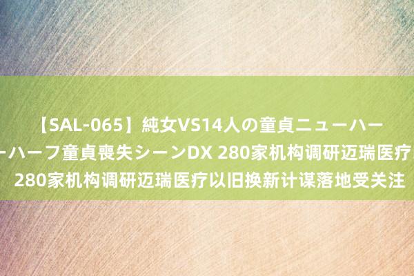 【SAL-065】純女VS14人の童貞ニューハーフ 二度と見れないニューハーフ童貞喪失シーンDX 280家机构调研迈瑞医疗以旧换新计谋落地受关注