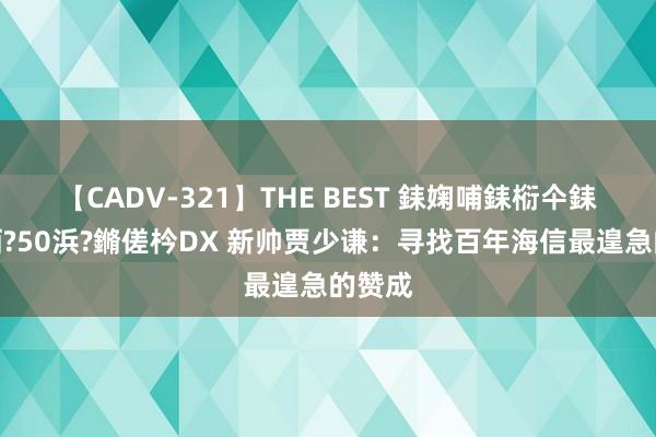 【CADV-321】THE BEST 銇婅哺銇椼仐銇俱仚銆?50浜?鏅傞枔DX 新帅贾少谦：寻找百年海信最遑急的赞成