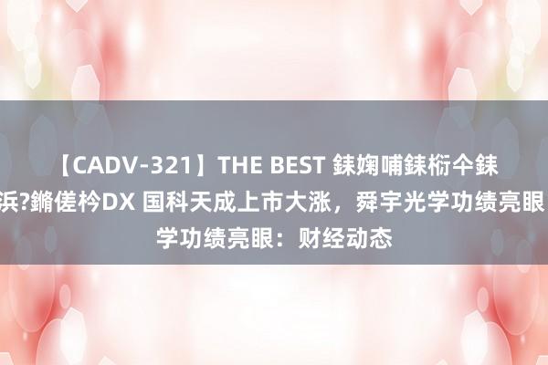 【CADV-321】THE BEST 銇婅哺銇椼仐銇俱仚銆?50浜?鏅傞枔DX 国科天成上市大涨，舜宇光学功绩亮眼：财经动态