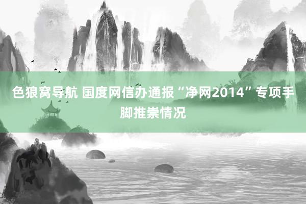 色狼窝导航 国度网信办通报“净网2014”专项手脚推崇情况