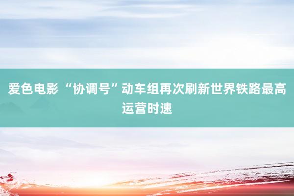 爱色电影 “协调号”动车组再次刷新世界铁路最高运营时速