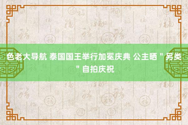 色老大导航 泰国国王举行加冕庆典 公主晒＂另类＂自拍庆祝