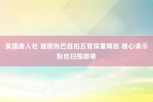 美国唐人社 迪丽热巴自拍五官深重精致 暖心请示粉丝扫视御寒