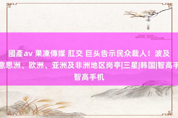 國產av 果凍傳媒 肛交 巨头告示民众裁人！波及好意思洲、欧洲、亚洲及非洲地区岗亭|三星|韩国|智高手机