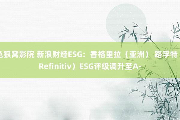 色狼窝影院 新浪财经ESG：香格里拉（亚洲） 路孚特（Refinitiv）ESG评级调升至A-