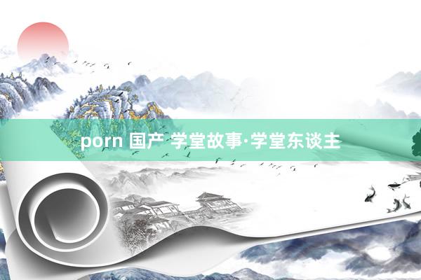 porn 国产 学堂故事·学堂东谈主