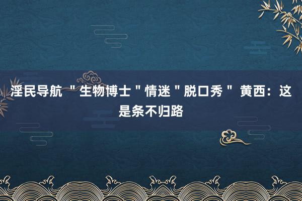 淫民导航 ＂生物博士＂情迷＂脱口秀＂ 黄西：这是条不归路