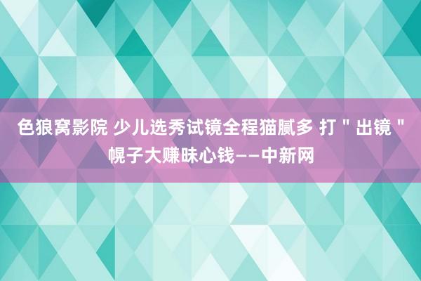 色狼窝影院 少儿选秀试镜全程猫腻多 打＂出镜＂幌子大赚昧心钱——中新网