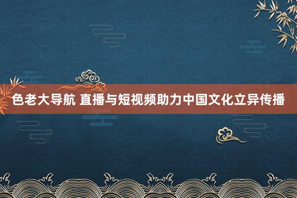 色老大导航 直播与短视频助力中国文化立异传播