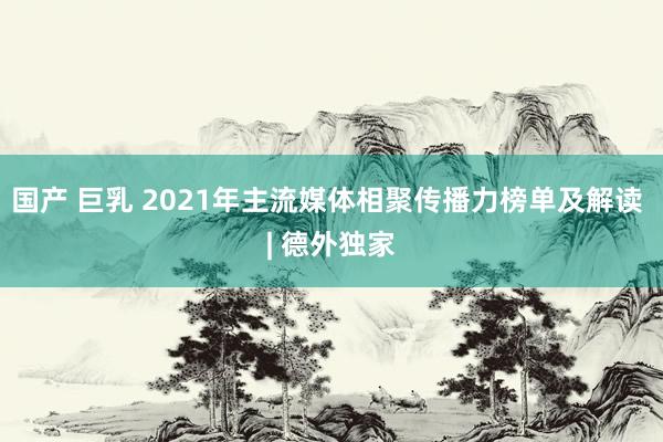 国产 巨乳 2021年主流媒体相聚传播力榜单及解读 | 德外独家