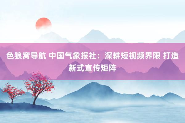 色狼窝导航 中国气象报社：深耕短视频界限 打造新式宣传矩阵