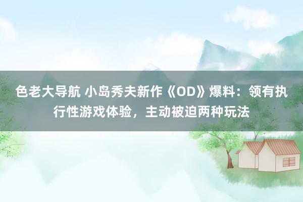 色老大导航 小岛秀夫新作《OD》爆料：领有执行性游戏体验，主动被迫两种玩法