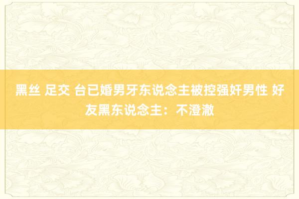 黑丝 足交 台已婚男牙东说念主被控强奸男性 好友黑东说念主：不澄澈