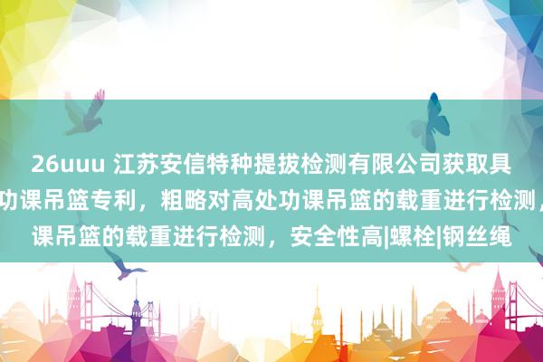 26uuu 江苏安信特种提拔检测有限公司获取具有限载检测结构的高处功课吊篮专利，粗略对高处功课吊篮的载重进行检测，安全性高|螺栓|钢丝绳