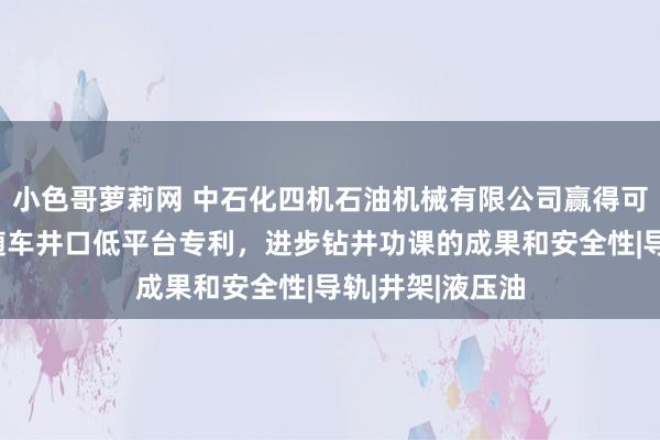 小色哥萝莉网 中石化四机石油机械有限公司赢得可升降和伸开的随车井口低平台专利，进步钻井功课的成果和安全性|导轨|井架|液压油