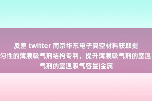 反差 twitter 南京华东电子真空材料获取提升激活温度均匀性的薄膜吸气剂结构专利，提升薄膜吸气剂的室温吸气容量|金属